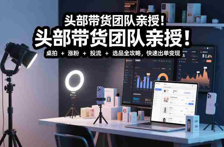 头部带货团队亲授！专业短视频实拍带货课：桌拍+涨粉+投流+选品全攻略，快速出单变现，月入2w+-轻创网