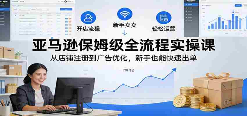 亚马逊保姆级全流程实操课：从店铺注册到广告优化，新手也能快速出单-轻创网