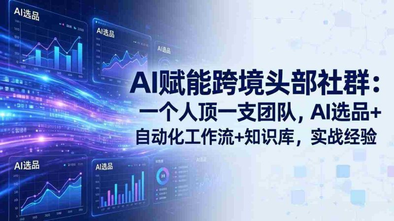 （17750期）AI赋能跨境头部社群：一个人顶一支团队，AI选品+自动化工作流+知识库，实战经验-更新3月-轻创网