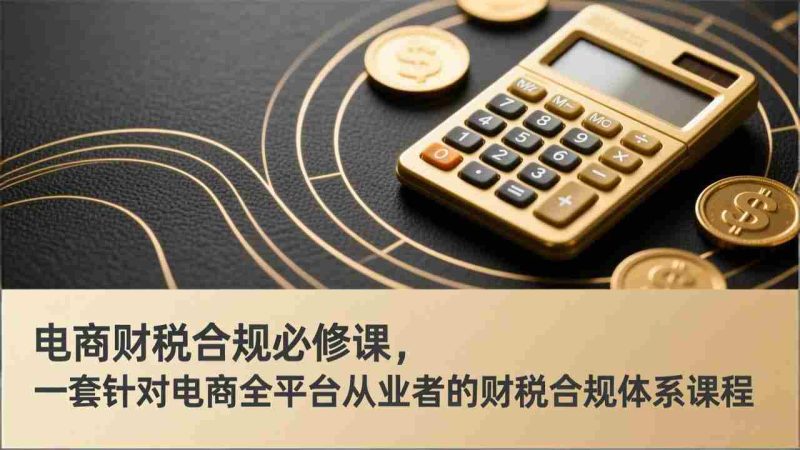 (17359期)电商财税合规必修课,是一套针对电商全平台从业者的财税合规体系课程-轻创网