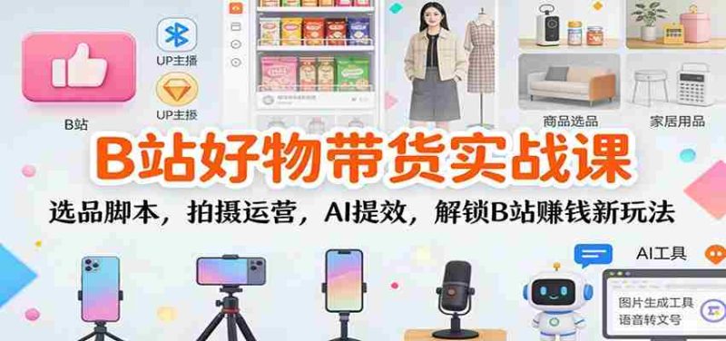 B站好物带货实战课：选品脚本，拍摄运营，AI提效，解锁B站赚钱新玩法-轻创网