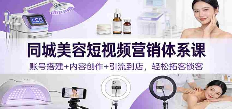同城美容短视频营销体系课：账号搭建+内容创作+引流到店，轻松拓客锁客-轻创网