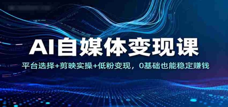AI自媒体变现课:平台选择+剪映实操+低粉变现,0基础也能稳定赚钱-轻创网