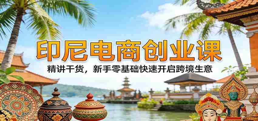 印尼电商创业课：精讲干货，新手零基础快速开启跨境生意-轻创网