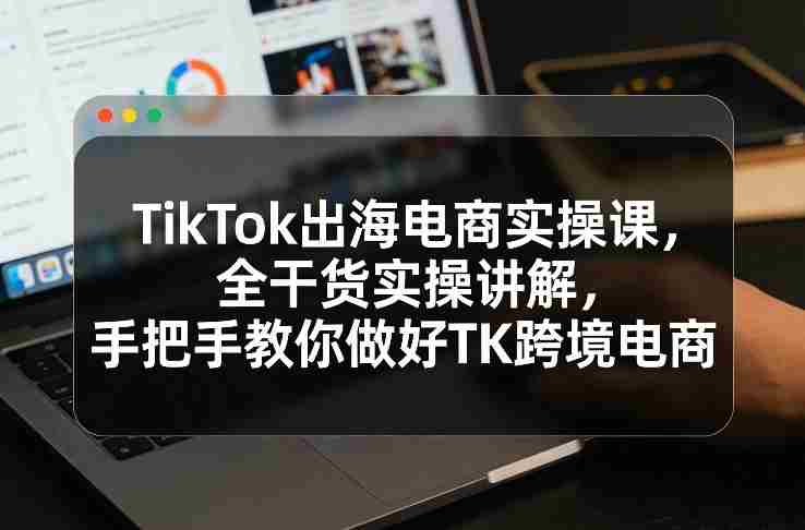 TikTok出海电商实操课，全干货实操讲解，手把手教你做好TK跨境电商-轻创网