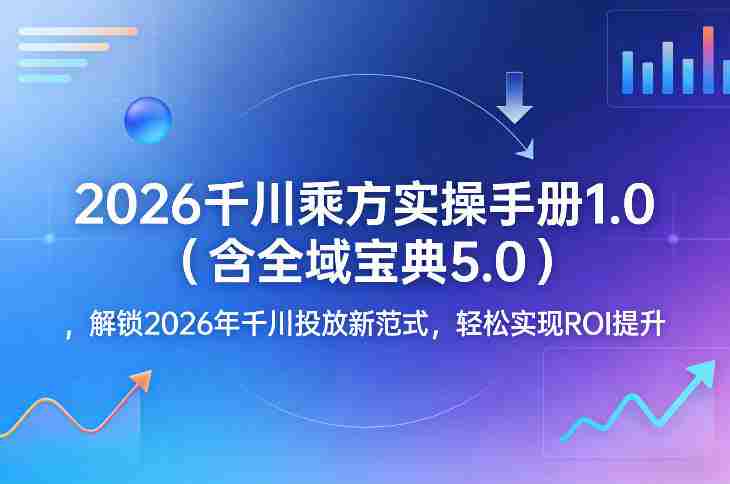 2026千川乘方实操手册1.0（含全域宝典5.0），解锁2026年千川投放新范式，轻松实现ROI提升-轻创网