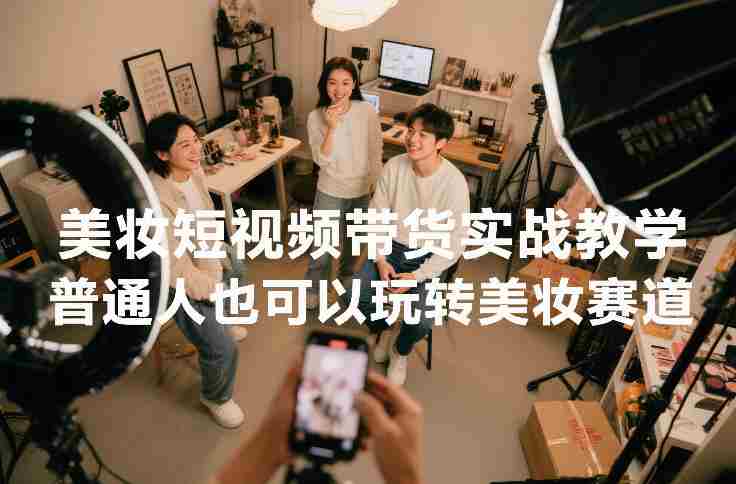 美妆短视频带货实战教学，普通人也可以玩转美妆赛道-轻创网