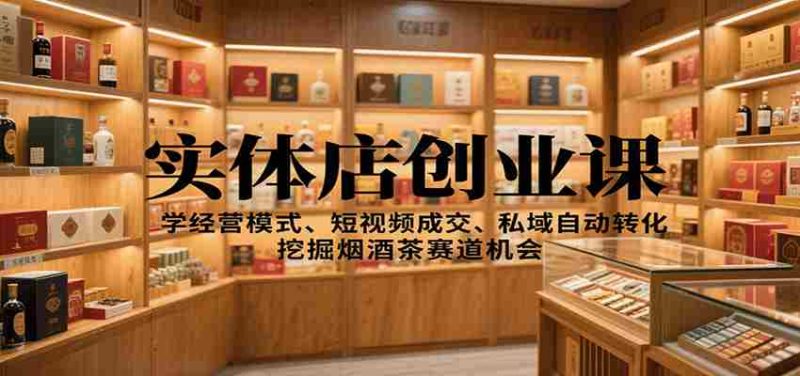 实体店创业课：学经营模式、短视频成交、私域自动转化，挖掘烟酒茶赛道机会-轻创网