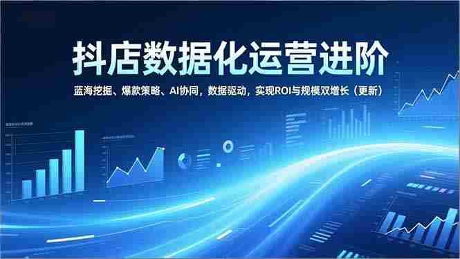 （16986期）抖店数据化运营进阶，蓝海挖掘、爆款策略、AI协同，数据驱动，实现ROI与规模双增长（更新）-轻创网