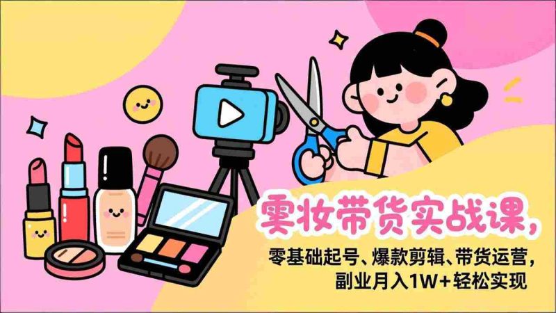 （17189期）美妆带货实战课，零基础起号、爆款剪辑、带货运营，副业月入1W+轻松实现-轻创网