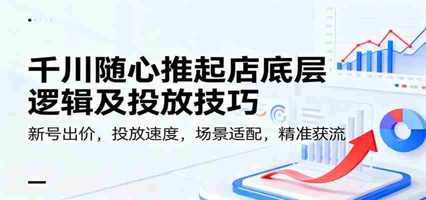 千川随心推起店底层逻辑及投放技巧，新号出价，投放速度，场景适配，精准获流-轻创网