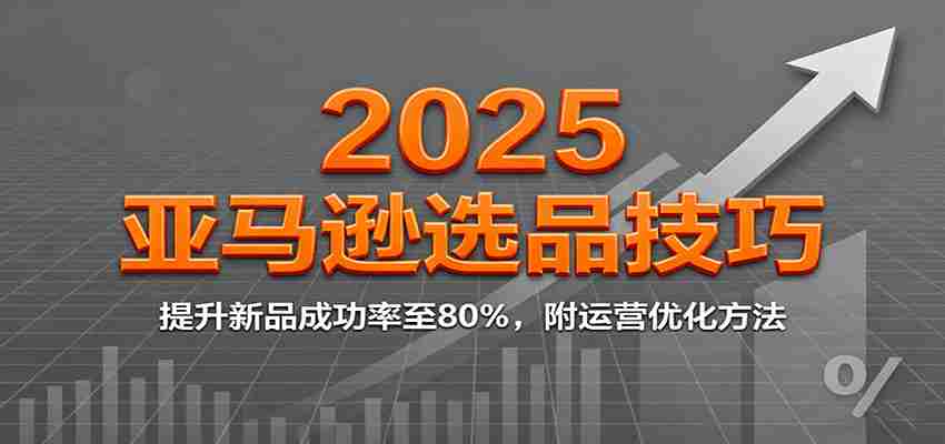 2025亚马逊选品技巧，提升新品成功率至80%，附运营优化方法-轻创网