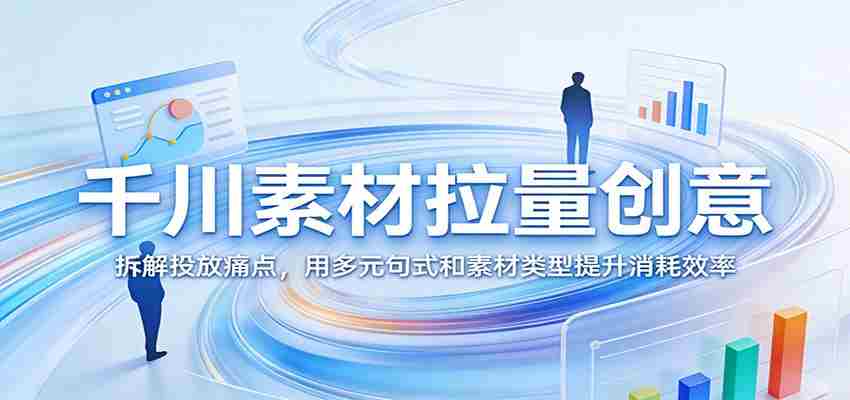 千川素材拉量创意：拆解投放痛点，用多元句式和素材类型提升消耗效率-轻创网