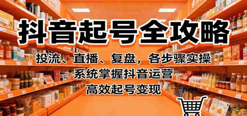 抖音起号全攻略，投流、直播、复盘，各步骤实操，系统掌握抖音运营，高效起号变现-轻创网