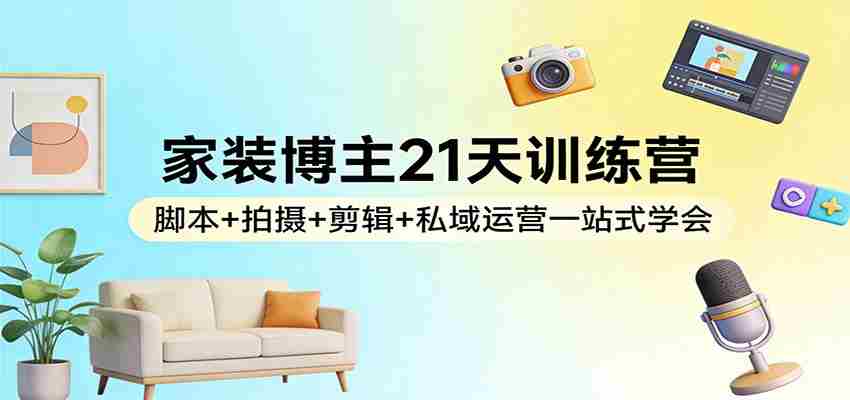 家装博主21天训练营：脚本+拍摄+剪辑+私域运营一站式学会-轻创网