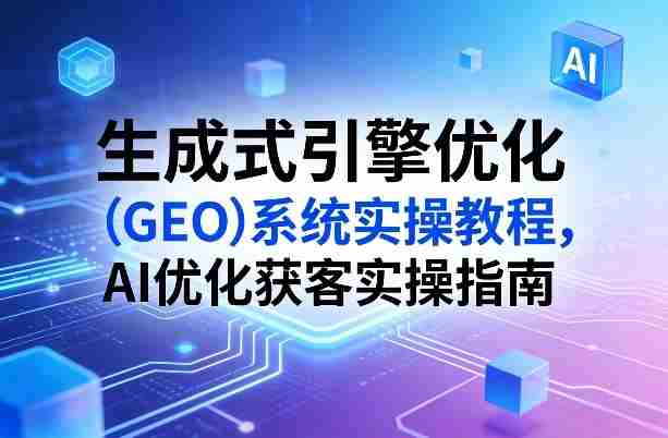 生成式引擎优化（GEO）系统实操教程，AI优化获客实操指南-轻创网