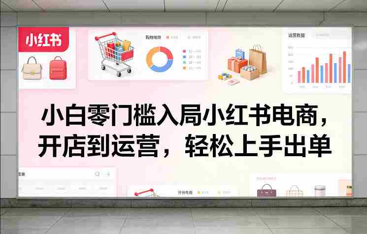 小白零门槛入局小红书电商，开店到运营，轻松上手出单-轻创网