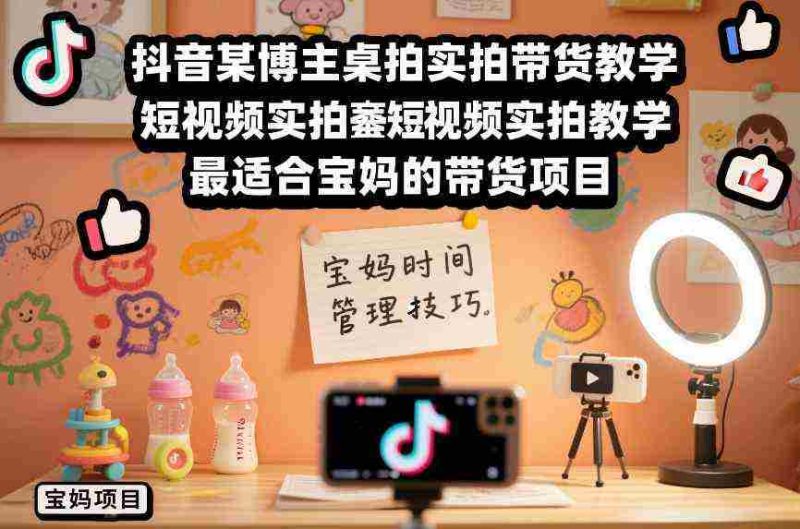 抖音某博主桌拍实拍带货教学，短视频实拍教学，最适合宝妈的带货项目-轻创网