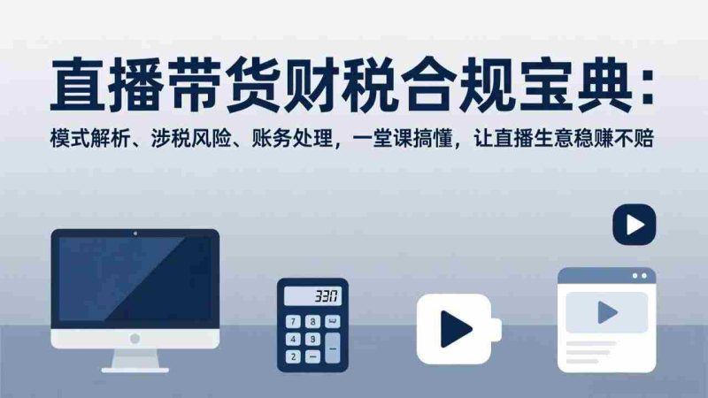 （17354期）直播带货财税合规宝典：模式解析、涉税风险、账务处理，一堂课搞懂，让直播生意稳赚不赔-轻创网