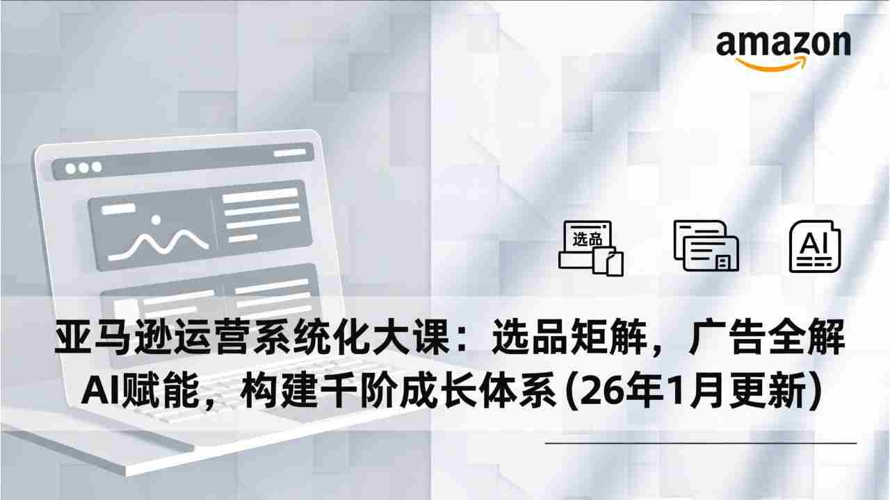 （17103期）亚马逊运营系统化大课：选品矩阵，广告全解，AI赋能，构建千阶成长体系(26年1月更新)-轻创网