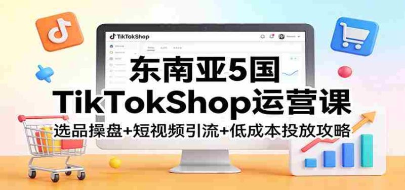 东南亚5国TikTokShop运营课：选品操盘+短视频引流+低成本投放攻略-轻创网