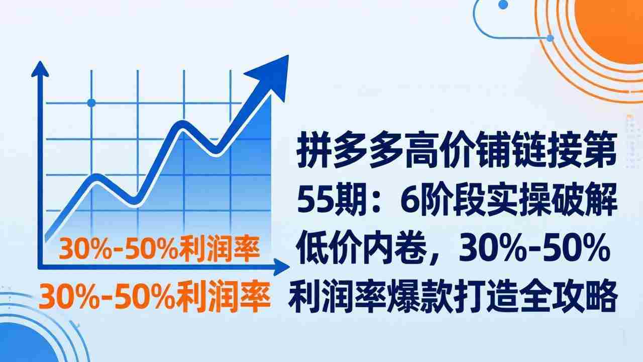 （17698期）拼多多高价铺链接第55期：6阶段实操破解低价内卷，30%-50%利润率爆款打造全攻略-轻创网
