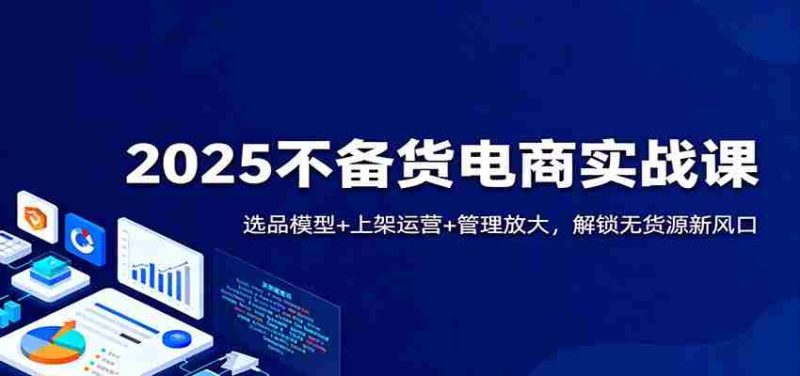 2025不备货电商实战课:选品模型+上架运营+管理放大,解锁无货源新风口-轻创网