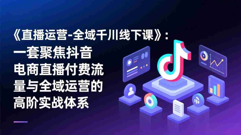 （17344期）《直播运营-全域千川线下课》：一套聚焦抖音电商直播付费流量与全域运营的高阶实战体系-轻创网