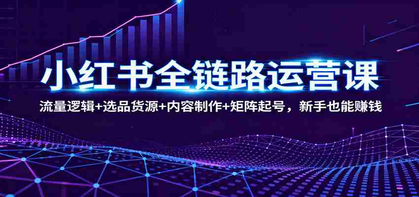 小红书全链路运营课：流量逻辑+选品货源+内容制作+矩阵起号，新手也能赚钱-轻创网